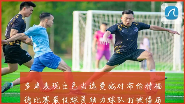 多库表现出色当选曼城对布伦特福德比赛最佳球员助力球队打破僵局