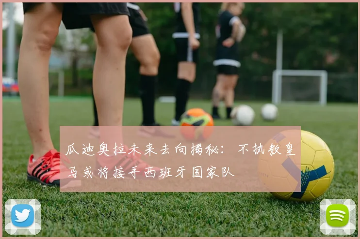 瓜迪奥拉未来去向揭秘：不执教皇马或将接手西班牙国家队