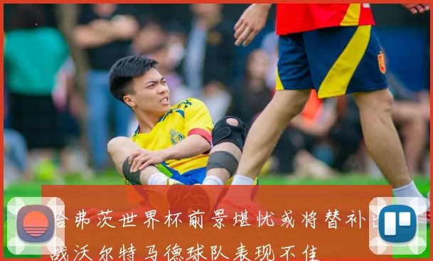 哈弗茨世界杯前景堪忧或将替补出战沃尔特马德球队表现不佳