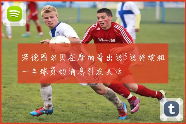 若德图尔贝在摩纳哥出场5场将续租一年球员的消息引发关注