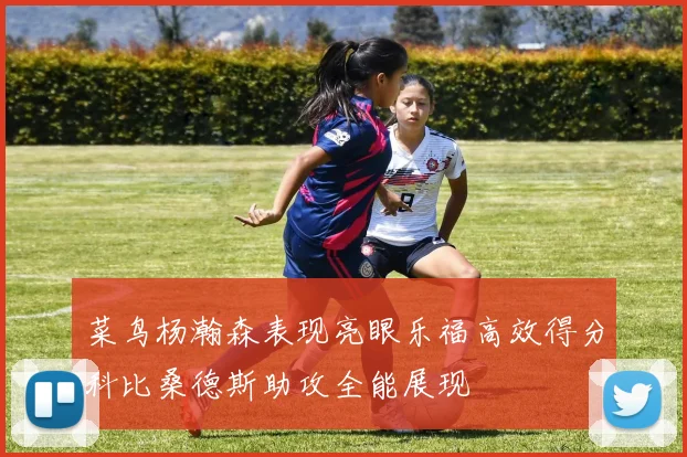 菜鸟杨瀚森表现亮眼乐福高效得分科比桑德斯助攻全能展现