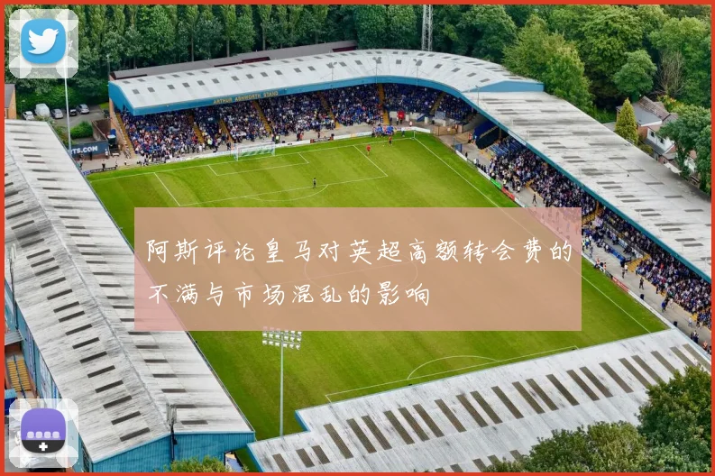 阿斯评论皇马对英超高额转会费的不满与市场混乱的影响