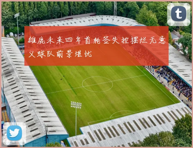 雄鹿未来四年首轮签失控摆烂无意义球队前景堪忧
