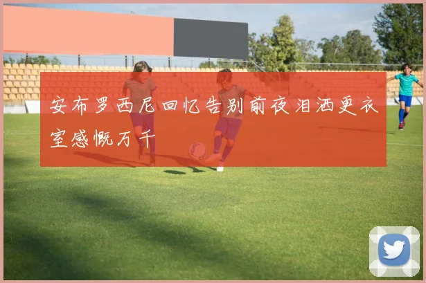 安布罗西尼回忆告别前夜泪洒更衣室感慨万千