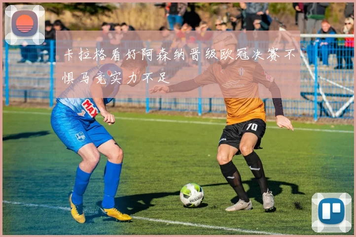 卡拉格看好阿森纳晋级欧冠决赛不惧马竞实力不足