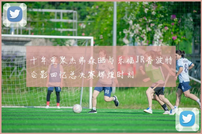 十年重聚杰弗森晒与乐福JR香波特合影回忆总决赛辉煌时刻