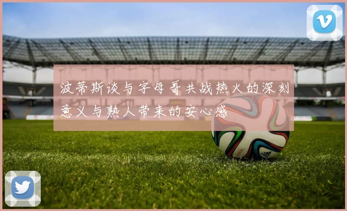波蒂斯谈与字母哥共战热火的深刻意义与熟人带来的安心感