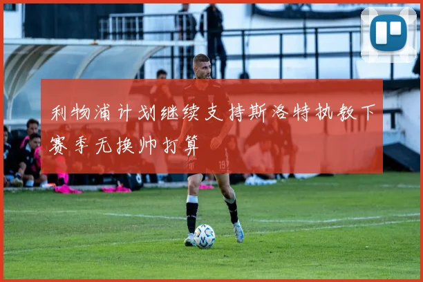 利物浦计划继续支持斯洛特执教下赛季无换帅打算